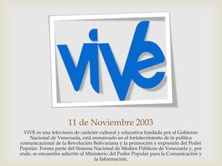11 de Noviembre 2003
VIVE es una televisora de carácter cultural y educativa fundada por el Gobierno
Nacional de Venezuela, está enmarcado en el fortalecimiento de la política
comunicacional de la Revolución Bolivariana y la promoción y expresión del Poder
Popular. Forma parte del Sistema Nacional de Medios Públicos de Venezuela y, por
ende, se encuentra adscrito al Ministerio del Poder Popular para la Comunicación y
la Información.
 