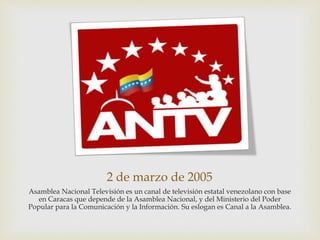 2 de marzo de 2005
Asamblea Nacional Televisión es un canal de televisión estatal venezolano con base
en Caracas que depende de la Asamblea Nacional, y del Ministerio del Poder
Popular para la Comunicación y la Información. Su eslogan es Canal a la Asamblea.
 
