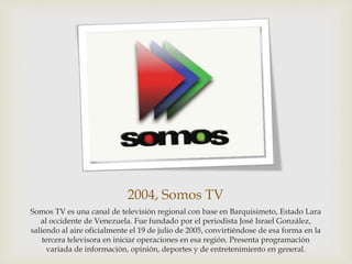 2004, Somos TV
Somos TV es una canal de televisión regional con base en Barquisimeto, Estado Lara
al occidente de Venezuela. Fue fundado por el periodista José Israel González,
saliendo al aire oficialmente el 19 de julio de 2005, convirtiéndose de esa forma en la
tercera televisora en iniciar operaciones en esa región. Presenta programación
variada de información, opinión, deportes y de entretenimiento en general.
 