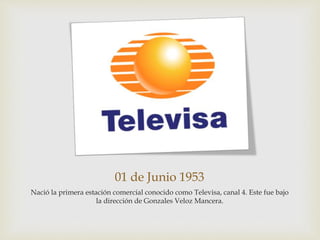 01 de Junio 1953
Nació la primera estación comercial conocido como Televisa, canal 4. Este fue bajo
la dirección de Gonzales Veloz Mancera.
 