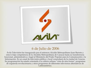 6 de Julio de 2006
Ávila Televisión fue inaugurado por el entonces Alcalde Metropolitano Juan Barreto y
estuvo bajo competencia de la Alcaldía Metropolitana de Caracas hasta su transferencia
funcional, administrativa y legal al Ministerio del Poder Popular para la Comunicación y la
Información. Es un canal de televisión pública y local venezolano de la ciudad de Caracas.
Su programación ha estado orientada a la cultura urbana "vista de otra forma", programas
de izquierda revolucionaria y otros programas de diferentes televisoras alternativas de
Latinoamérica.
 