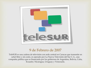 9 de Febrero de 2007
TeleSUR es una cadena de televisión con sede central en Caracas que transmite en
señal libre y sin costo, es operado por La Nueva Televisión del Sur C.A., una
compañía pública que es financiada por los gobiernos de Argentina, Bolivia, Cuba,
Ecuador, Nicaragua, Uruguay y Venezuela.
 