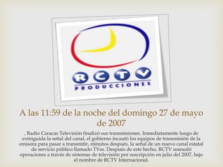 A las 11:59 de la noche del domingo 27 de mayo
de 2007
, Radio Caracas Televisión finalizó sus transmisiones. Inmediatamente luego de
extinguida la señal del canal, el gobierno incautó los equipos de transmisión de la
emisora para pasar a transmitir, minutos después, la señal de un nuevo canal estatal
de servicio público llamado TVes. Después de este hecho, RCTV reanudó
operaciones a través de sistemas de televisión por suscripción en julio del 2007, bajo
el nombre de RCTV Internacional.
 