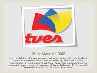28 de Mayo de 2007
Es un canal de televisión venezolana de servicio público, operada por la Fundación
Televisora Venezolana Social y patrocinada principalmente por el Estado
venezolano, a través del Ministerio del Poder Popular para la Comunicación y la
Información y, por consiguiente, conforma al Sistema Bolivariano de Comunicación
e Información. Su sede está en la ciudad de Caracas.
 