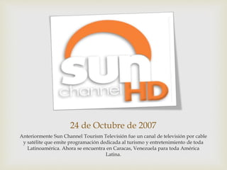 24 de Octubre de 2007
Anteriormente Sun Channel Tourism Televisión fue un canal de televisión por cable
y satélite que emite programación dedicada al turismo y entretenimiento de toda
Latinoamérica. Ahora se encuentra en Caracas, Venezuela para toda América
Latina.
 