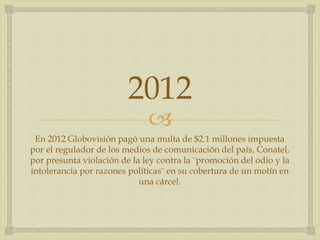 
2012
En 2012 Globovisión pagó una multa de $2.1 millones impuesta
por el regulador de los medios de comunicación del país, Conatel,
por presunta violación de la ley contra la ¨promoción del odio y la
intolerancia por razones políticas¨ en su cobertura de un motín en
una cárcel.
 