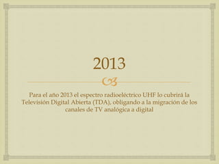 
2013
Para el año 2013 el espectro radioeléctrico UHF lo cubrirá la
Televisión Digital Abierta (TDA), obligando a la migración de los
canales de TV analógica a digital
 