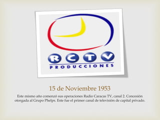 15 de Noviembre 1953
Este mismo año comenzó sus operaciones Radio Caracas TV, canal 2. Concesión
otorgada al Grupo Phelps. Este fue el primer canal de televisión de capital privado.
 