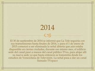 
2014
El 30 de septiembre de 2014 se informó que La Tele seguiría con
sus transmisiones hasta finales de 2014, y para el 1 de enero de
2015 comenzó a ser eliminada la señal abierta que aún estaba
disponible en ciertas ciudades, durante ese mismo mes, el edificio
sede del canal pasó a manos del canal público TVes, para alojar allí
su nueva sede ya que hasta entonces se transmitía desde los
estudios de Venezolana de Televisión. La señal pasa a dar un canal
llamado TVepaco
 