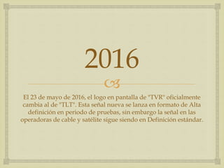 
2016
El 23 de mayo de 2016, el logo en pantalla de "TVR" oficialmente
cambia al de "TLT". Esta señal nueva se lanza en formato de Alta
definición en periodo de pruebas, sin embargo la señal en las
operadoras de cable y satélite sigue siendo en Definición estándar.
 