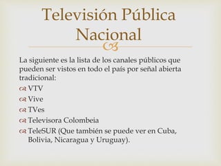 
La siguiente es la lista de los canales públicos que
pueden ser vistos en todo el país por señal abierta
tradicional:
 VTV
 Vive
 TVes
 Televisora Colombeia
 TeleSUR (Que también se puede ver en Cuba,
Bolivia, Nicaragua y Uruguay).
Televisión Pública
Nacional
 