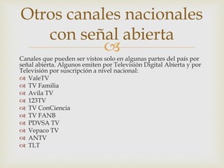 
Canales que pueden ser vistos solo en algunas partes del país por
señal abierta. Algunos emiten por Televisión Digital Abierta y por
Televisión por suscripción a nivel nacional:
 ValeTV
 TV Familia
 Avila TV
 123TV
 TV ConCiencia
 TV FANB
 PDVSA TV
 Vepaco TV
 ANTV
 TLT
Otros canales nacionales
con señal abierta
 