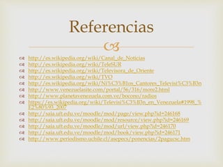 
 http://es.wikipedia.org/wiki/Canal_de_Noticias
 http://es.wikipedia.org/wiki/TeleSUR
 http://es.wikipedia.org/wiki/Televisora_de_Oriente
 http://es.wikipedia.org/wiki/TVO
 http://es.wikipedia.org/wiki/Ni%C3%B1os_Cantores_Televisi%C3%B3n
 http://www.venezuelasite.com/portal/56/316/more2.html
 http://www.planetavenezuela.com.ve/bocono/radios
 https://es.wikipedia.org/wiki/Televisi%C3%B3n_en_Venezuela#1998_%
E2%80%93_2007
 http://saia.uft.edu.ve/moodle/mod/page/view.php?id=246168
 http://saia.uft.edu.ve/moodle/mod/resource/view.php?id=246169
 http://saia.uft.edu.ve/moodle/mod/url/view.php?id=246170
 http://saia.uft.edu.ve/moodle/mod/book/view.php?id=246171
 http://www.periodismo.uchile.cl/asepecs/ponencias/2pagucsc.htm
Referencias
 