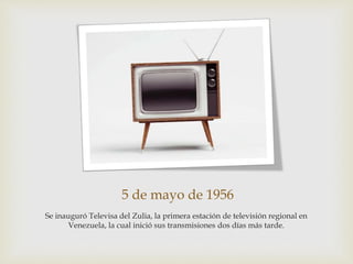 5 de mayo de 1956
Se inauguró Televisa del Zulia, la primera estación de televisión regional en
Venezuela, la cual inició sus transmisiones dos días más tarde.
 