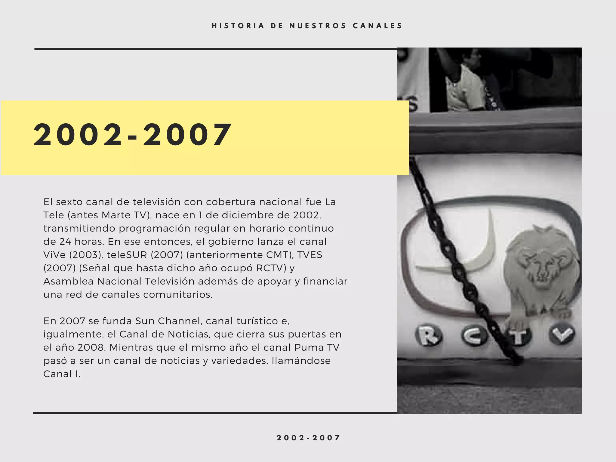 2 0 0 2 - 2 0 0 7
H I S T O R I A D E N U E S T R O S C A N A L E S
2 0 0 2 - 2 0 0 7
El sexto canal de televisión con cobertura nacional fue La
Tele (antes Marte TV), nace en 1 de diciembre de 2002,
transmitiendo programación regular en horario continuo
de 24 horas. En ese entonces, el gobierno lanza el canal
ViVe (2003), teleSUR (2007) (anteriormente CMT), TVES
(2007) (Señal que hasta dicho año ocupó RCTV) y
Asamblea Nacional Televisión además de apoyar y financiar
una red de canales comunitarios.
En 2007 se funda Sun Channel, canal turístico e,
igualmente, el Canal de Noticias, que cierra sus puertas en
el año 2008. Mientras que el mismo año el canal Puma TV
pasó a ser un canal de noticias y variedades, llamándose
Canal I.
 