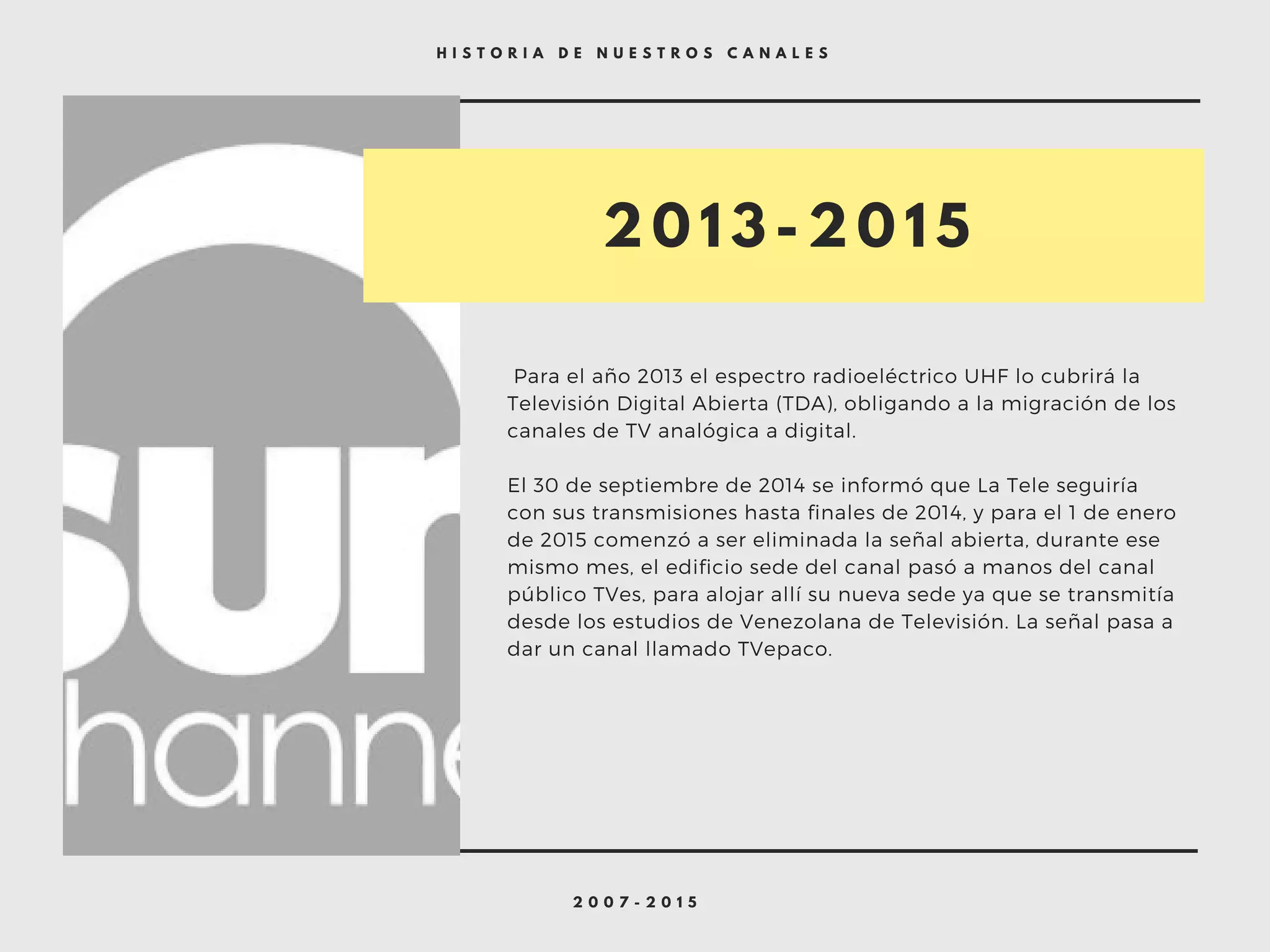 2 0 0 7 - 2 0 1 5
H I S T O R I A D E N U E S T R O S C A N A L E S
 Para el año 2013 el espectro radioeléctrico UHF lo cubrirá la
Televisión Digital Abierta (TDA), obligando a la migración de los
canales de TV analógica a digital.
El 30 de septiembre de 2014 se informó que La Tele seguiría
con sus transmisiones hasta finales de 2014, y para el 1 de enero
de 2015 comenzó a ser eliminada la señal abierta, durante ese
mismo mes, el edificio sede del canal pasó a manos del canal
público TVes, para alojar allí su nueva sede ya que se transmitía
desde los estudios de Venezolana de Televisión. La señal pasa a
dar un canal llamado TVepaco.
2 0 1 3 - 2 0 1 5
 