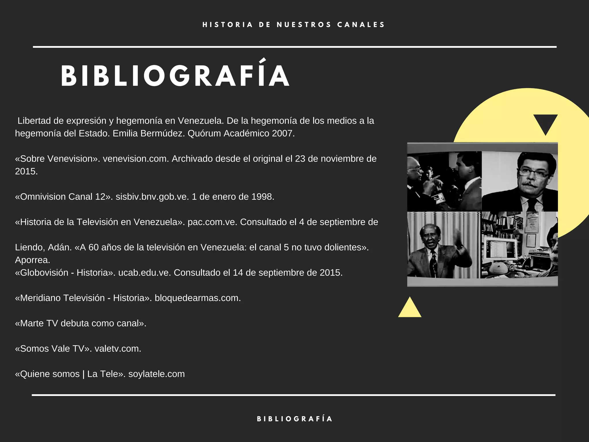 B I B L I O G R A F Í A
H I S T O R I A D E N U E S T R O S C A N A L E S
B I B L I O G R A F Í A
Libertad de expresión y hegemonía en Venezuela. De la hegemonía de los medios a la
hegemonía del Estado. Emilia Bermúdez. Quórum Académico 2007.
«Sobre Venevision». venevision.com. Archivado desde el original el 23 de noviembre de
2015.
«Omnivision Canal 12». sisbiv.bnv.gob.ve. 1 de enero de 1998.
«Historia de la Televisión en Venezuela». pac.com.ve. Consultado el 4 de septiembre de
Liendo, Adán. «A 60 años de la televisión en Venezuela: el canal 5 no tuvo dolientes».
Aporrea.
«Globovisión - Historia». ucab.edu.ve. Consultado el 14 de septiembre de 2015.
«Meridiano Televisión - Historia». bloquedearmas.com.
«Marte TV debuta como canal».
«Somos Vale TV». valetv.com.
«Quiene somos | La Tele». soylatele.com
 