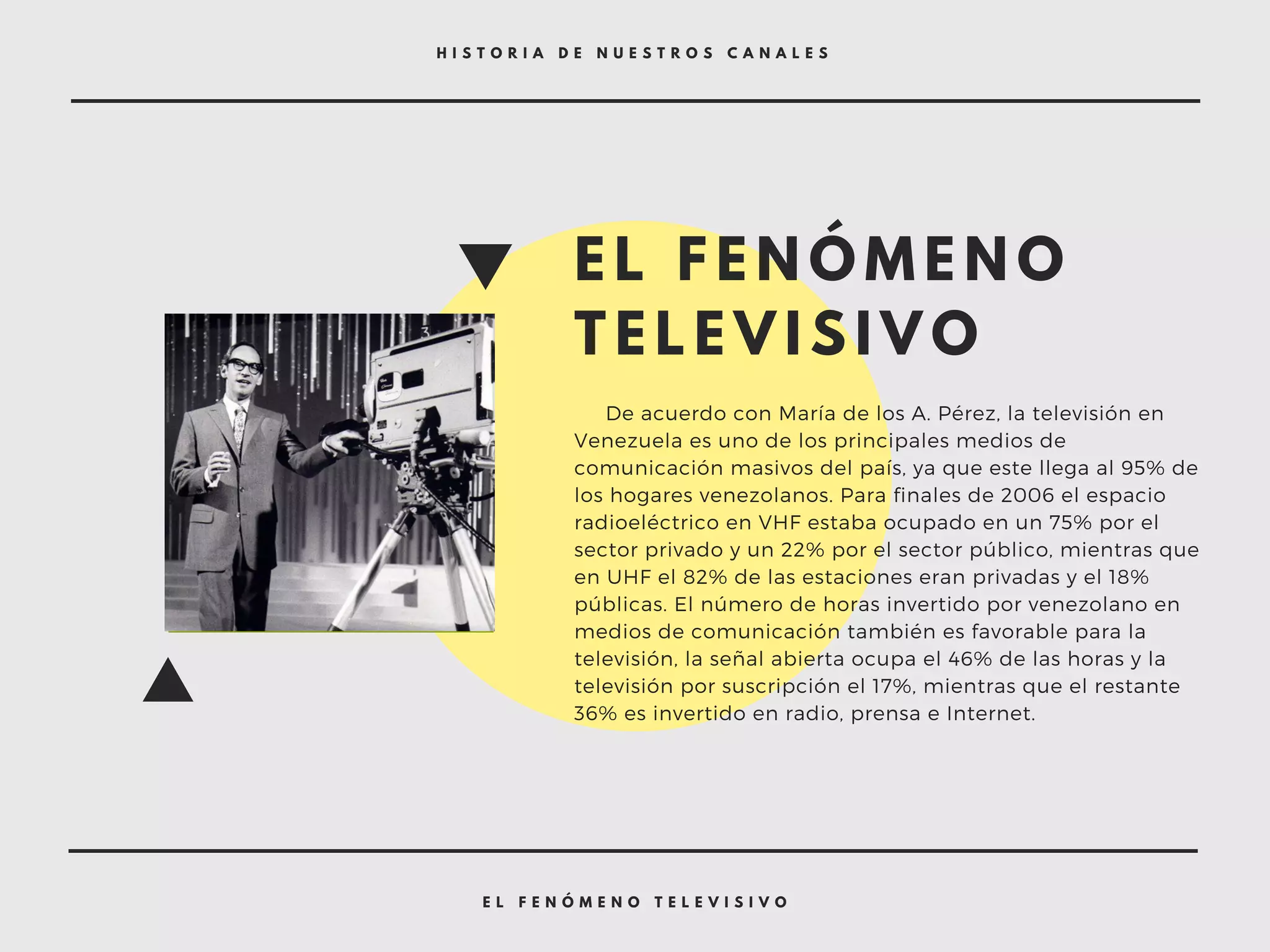 E L F E N Ó M E N O T E L E V I S I V O
H I S T O R I A D E N U E S T R O S C A N A L E S
E L F E N Ó M E N O
T E L E V I S I V O
     De acuerdo con María de los A. Pérez, la televisión en
Venezuela es uno de los principales medios de
comunicación masivos del país, ya que este llega al 95% de
los hogares venezolanos. Para finales de 2006 el espacio
radioeléctrico en VHF estaba ocupado en un 75% por el
sector privado y un 22% por el sector público, mientras que
en UHF el 82% de las estaciones eran privadas y el 18%
públicas. El número de horas invertido por venezolano en
medios de comunicación también es favorable para la
televisión, la señal abierta ocupa el 46% de las horas y la
televisión por suscripción el 17%, mientras que el restante
36% es invertido en radio, prensa e Internet.
 