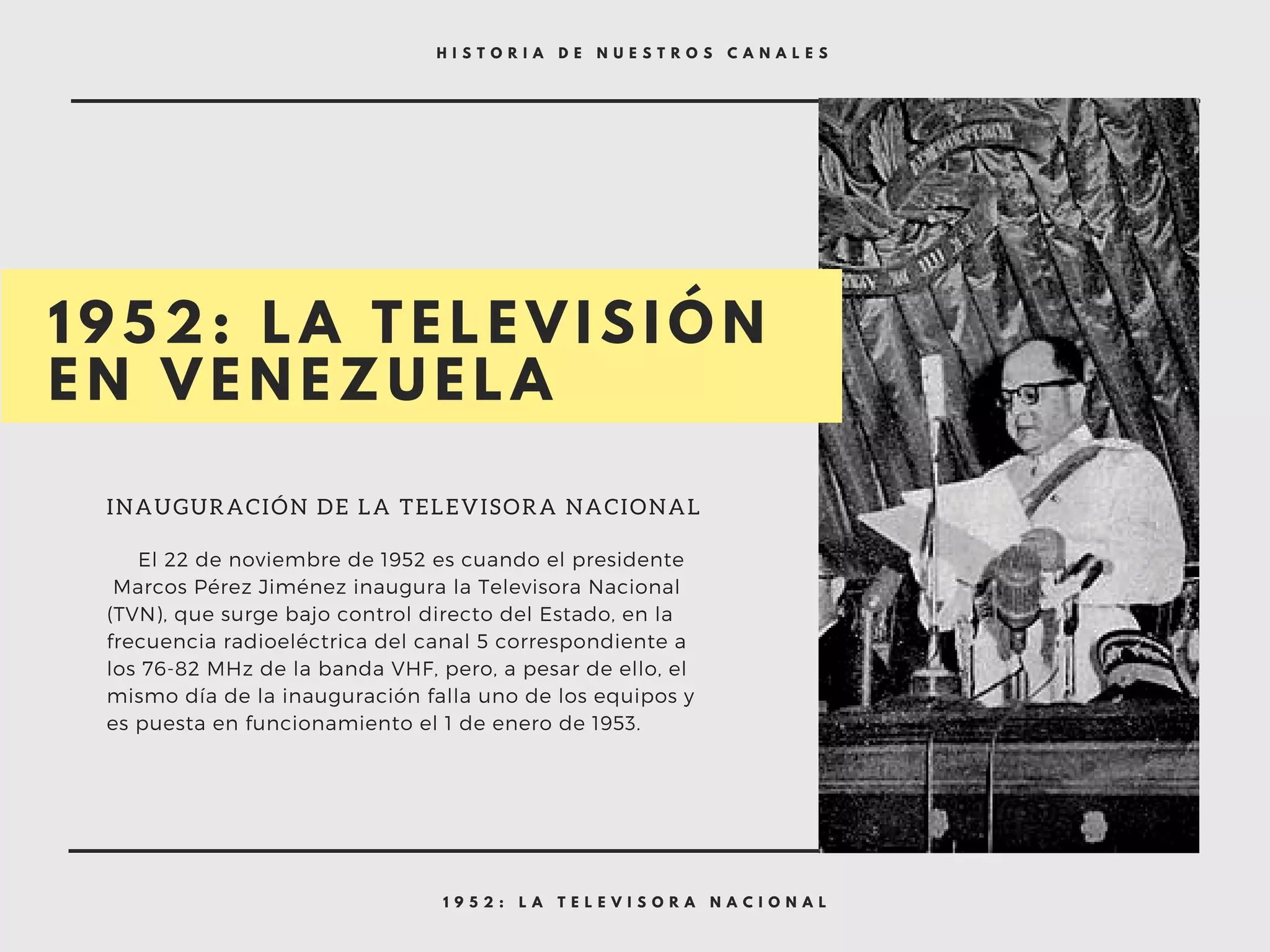 1 9 5 2 : L A T E L E V I S O R A N A C I O N A L
H I S T O R I A D E N U E S T R O S C A N A L E S
1 9 5 2 : L A T E L E V I S I Ó N
E N V E N E Z U E L A
INAUGURACIÓN DE LA TELEVISORA NACIONAL
     El 22 de noviembre de 1952 es cuando el presidente
 Marcos Pérez Jiménez inaugura la Televisora Nacional
(TVN), que surge bajo control directo del Estado, en la
frecuencia radioeléctrica del canal 5 correspondiente a
los 76-82 MHz de la banda VHF, pero, a pesar de ello, el
mismo día de la inauguración falla uno de los equipos y
es puesta en funcionamiento el 1 de enero de 1953.
 