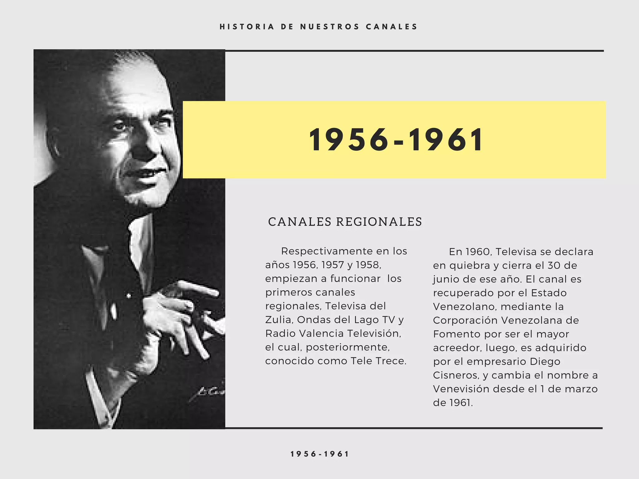 1 9 5 6 - 1 9 6 1
H I S T O R I A D E N U E S T R O S C A N A L E S
1 9 5 6 - 1 9 6 1
CANALES REGIONALES
     Respectivamente en los
años 1956, 1957 y 1958,
empiezan a funcionar  los
primeros canales
regionales, Televisa del
Zulia, Ondas del Lago TV y
Radio Valencia Televisión,
el cual, posteriormente,
conocido como Tele Trece.
     En 1960, Televisa se declara
en quiebra y cierra el 30 de
junio de ese año. El canal es
recuperado por el Estado
Venezolano, mediante la
Corporación Venezolana de
Fomento por ser el mayor
acreedor, luego, es adquirido
por el empresario Diego
Cisneros, y cambia el nombre a
Venevisión desde el 1 de marzo
de 1961.
 