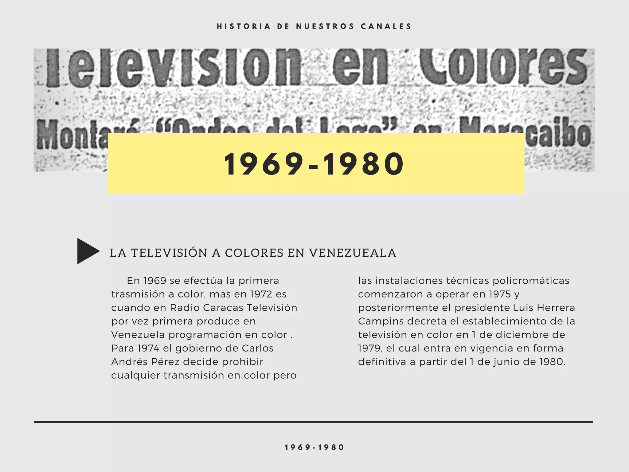 1 9 6 9 - 1 9 8 0
H I S T O R I A D E N U E S T R O S C A N A L E S
1 9 6 9 - 1 9 8 0
     En 1969 se efectúa la primera
trasmisión a color, mas en 1972 es
cuando en Radio Caracas Televisión
por vez primera produce en
Venezuela programación en color .
Para 1974 el gobierno de Carlos
Andrés Pérez decide prohibir
cualquier transmisión en color pero  
las instalaciones técnicas policromáticas
comenzaron a operar en 1975 y
posteriormente el presidente Luis Herrera
Campins decreta el establecimiento de la
televisión en color en 1 de diciembre de
1979, el cual entra en vigencia en forma
definitiva a partir del 1 de junio de 1980.
LA TELEVISIÓN A COLORES EN VENEZUEALA
 