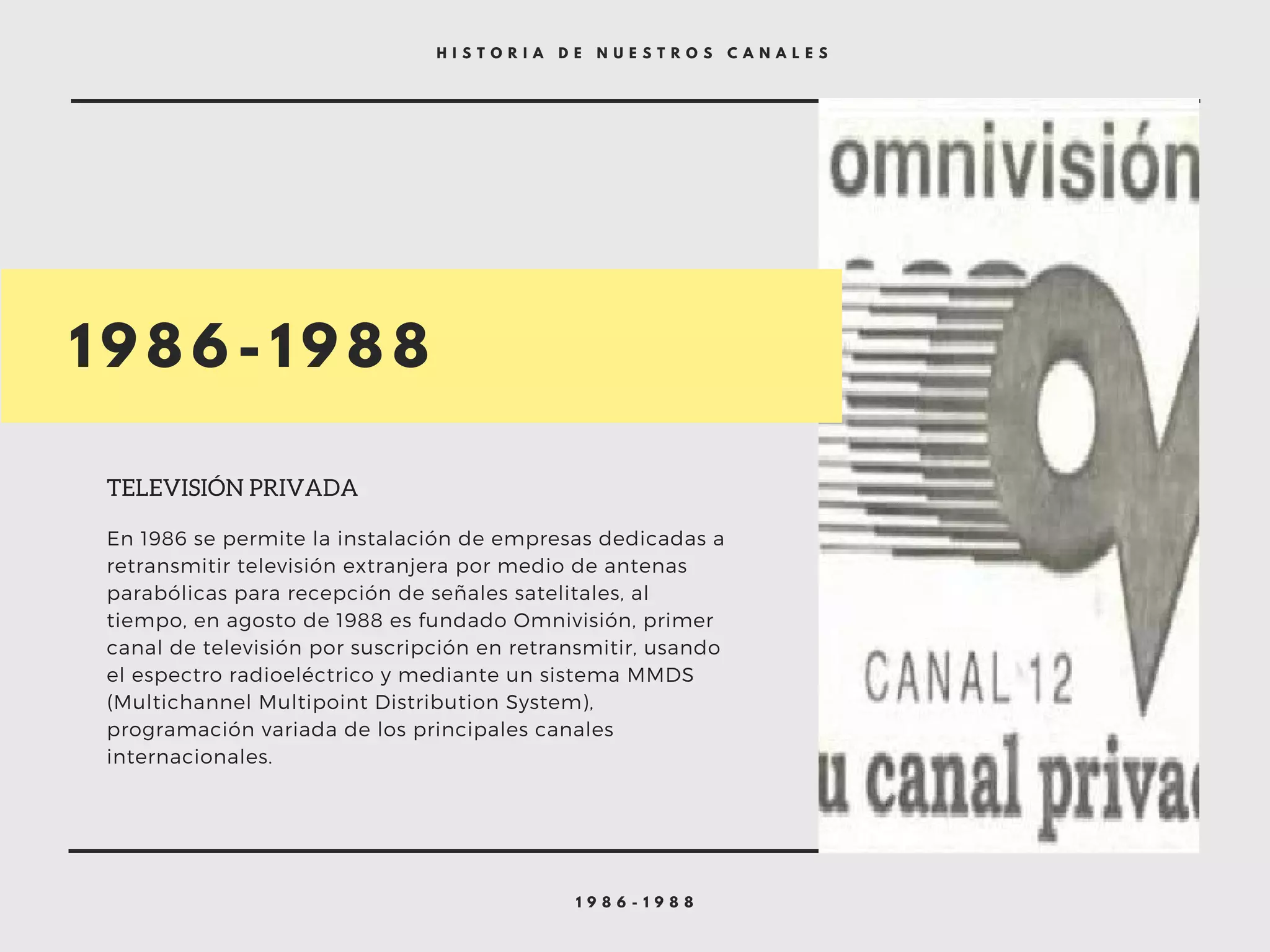 1 9 8 6 - 1 9 8 8
H I S T O R I A D E N U E S T R O S C A N A L E S
1 9 8 6 - 1 9 8 8
TELEVISIÓN PRIVADA
En 1986 se permite la instalación de empresas dedicadas a
retransmitir televisión extranjera por medio de antenas
parabólicas para recepción de señales satelitales, al
tiempo, en agosto de 1988 es fundado Omnivisión, primer
canal de televisión por suscripción en retransmitir, usando
el espectro radioeléctrico y mediante un sistema MMDS
(Multichannel Multipoint Distribution System),
programación variada de los principales canales
internacionales.
 