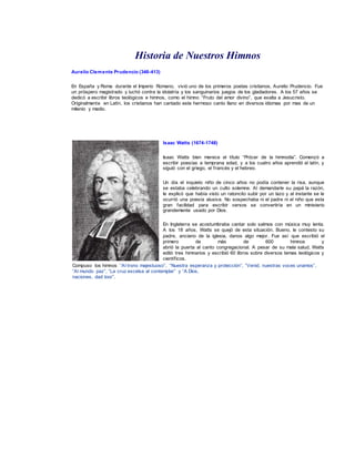 Historia de Nuestros Himnos 
Aurelio Clemente Prudencio (348-413) 
En España y Roma durante el Imperio Romano, vivió uno de los primeros poetas cristianos, Aurelio Prudencio. Fue 
un próspero magistrado y luchó contra la idolatría y los sanguinarios juegos de los gladiadores. A los 57 años se 
dedicó a escribir libros teológicos e himnos, como el himno “Fruto del amor divino”, que exalta a Jesucristo. 
Originalmente en Latín, los cristianos han cantado este hermoso canto llano en diversos idiomas por mas de un 
milenio y medio. 
Isaac Watts (1674-1748) 
Isaac Watts bien merece el título “Prócer de la himnodia”. Comenzó a 
escribir poesías a temprana edad, y a los cuatro años aprendió el latín, y 
siguió con el griego, el f rancés y el hebreo. 
Un día el inquieto niño de cinco años no podía contener la risa, aunque 
se estaba celebrando un culto solemne. Al demandarle su papá la razón, 
le explicó que había visto un ratoncito subir por un lazo y al instante se le 
ocurrió una poesía alusiva. No sospechaba ni el padre ni el niño que esta 
gran facilidad para escribir versos se convertiría en un ministerio 
grandemente usado por Dios. 
En Inglaterra se acostumbraba cantar solo salmos con música muy lenta. 
A los 18 años, Watts se quejó de esta situación. Bueno, le contesto su 
padre, anciano de la iglesia, danos algo mejor. Fue así que escribió el 
primero de más de 600 himnos y 
abrió la puerta al canto congregacional. A pesar de su mala salud, Watts 
editó tres himnarios y escribió 60 libros sobre diversos temas teológicos y 
científ icos. 
Compuso los himnos “Al trono majestuoso”, “Nuestra esperanza y protección”, “Venid, nuestras voces unamos”, 
“Al mundo paz”, “La cruz excelsa al contemplar” y “A Dios, 
naciones, dad loor”. 
 