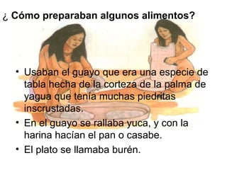 ¿ Cómo preparaban algunos alimentos?

• Usaban el guayo que era una especie de
tabla hecha de la corteza de la palma de
yagua que tenía muchas piedritas
inscrustadas.
• En el guayo se rallaba yuca, y con la
harina hacían el pan o casabe.
• El plato se llamaba burén.

 