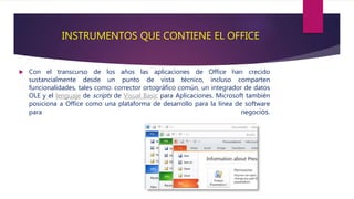 INSTRUMENTOS QUE CONTIENE EL OFFICE
 Con el transcurso de los años las aplicaciones de Office han crecido
sustancialmente desde un punto de vista técnico, incluso comparten
funcionalidades, tales como: corrector ortográfico común, un integrador de datos
OLE y el lenguaje de scripts de Visual Basic para Aplicaciones. Microsoft también
posiciona a Office como una plataforma de desarrollo para la línea de software
para negocios.
 
