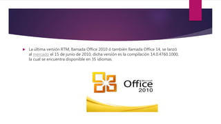  La última versión RTM, llamada Office 2010 ó también llamada Office 14, se lanzó
al mercado el 15 de junio de 2010, dicha versión es la compilación 14.0.4760.1000,
la cual se encuentra disponible en 35 idiomas.
 