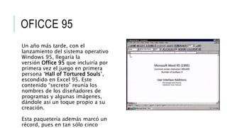 OFICCE 95
Un año más tarde, con el
lanzamiento del sistema operativo
Windows 95, llegaría la
versión Office 95 que incluiría por
primera vez el juego en primera
persona ‘Hall of Tortured Souls’,
escondido en Excel 95. Este
contenido “secreto” reunía los
nombres de los diseñadores de
programas y algunas imágenes,
dándole así un toque propio a su
creación.
Esta paquetería además marcó un
récord, pues en tan sólo cinco
 