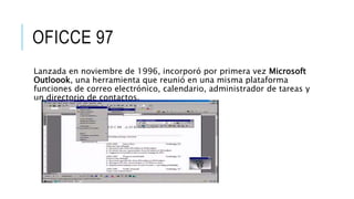OFICCE 97
Lanzada en noviembre de 1996, incorporó por primera vez Microsoft
Outloook, una herramienta que reunió en una misma plataforma
funciones de correo electrónico, calendario, administrador de tareas y
un directorio de contactos.
 