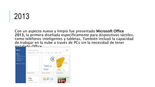 2013
Con un aspecto nuevo y limpio fue presentado Microsoft Office
2013, la primera diseñada específicamente para dispositivos táctiles,
como teléfonos inteligentes y tabletas. También incluyó la capacidad
de trabajar en la nube a través de PCs sin la necesidad de tener
instalado Office.
 