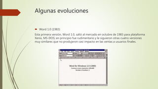 Algunas evoluciones
 Word 1.0 (1983)
Esta primera versión, Word 1.0, salió al mercado en octubre de 1983 para plataforma
Xenix, MS-DOS; en principio fue rudimentario y le siguieron otras cuatro versiones
muy similares que no produjeron casi impacto en las ventas a usuarios finales.
 