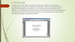  Word 2000 (1999)
Creado en el año de 1999 y lanzado al mercado en el 2000 con las siguientes
características: Resolución de Pantalla de 1024x768, Número de Herramientas 23,
Menús Personalizados con expansión a corto tiempo, Barra de herramientas por
defecto en una sola fila, Botones de las barras de herramientas mostrar ocultar basado
en la frecuencia deuso,Una ventana de la barra de herramientas para el documento,
Libertar para escoger el ayudante de office.
 