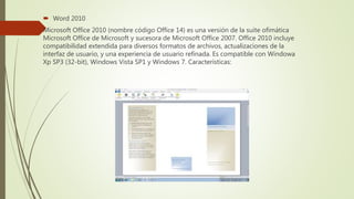  Word 2010
Microsoft Office 2010 (nombre código Office 14) es una versión de la suite ofimática
Microsoft Office de Microsoft y sucesora de Microsoft Office 2007. Office 2010 incluye
compatibilidad extendida para diversos formatos de archivos, actualizaciones de la
interfaz de usuario, y una experiencia de usuario refinada. Es compatible con Windowa
Xp SP3 (32-bit), Windows Vista SP1 y Windows 7. Características:
 