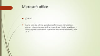 Microsoft office
 ¿Que es?
 Es una suite de oficina que abarca el mercado completo en
internet e interrelaciona aplicaciones de escritorio, servidores y
servicios para los sistemas operativos Microsoft Windows y Mac
OS X.
 