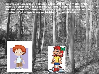 Era uma vez dois amigos, o Bruno e a Sara. Um dia ao fim da tarde,
quando voltavam para casa decidiram ir pelo caminho do
bosque. Eram as últimas tardes de Verão e eles gostavam de
escutar os pássaros e ver os bichinhos que ali viviam.
 