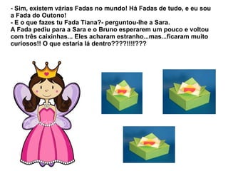 - Sim, existem várias Fadas no mundo! Há Fadas de tudo, e eu sou
a Fada do Outono!
- E o que fazes tu Fada Tiana?- perguntou-lhe a Sara.
A Fada pediu para a Sara e o Bruno esperarem um pouco e voltou
com três caixinhas... Eles acharam estranho...mas...ficaram muito
curiosos!! O que estaria lá dentro????!!!!???
 