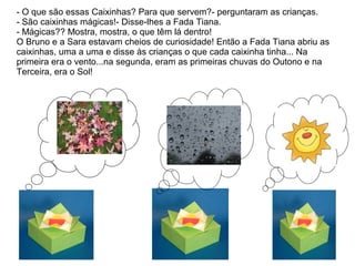 - O que são essas Caixinhas? Para que servem?- perguntaram as crianças.
- São caixinhas mágicas!- Disse-lhes a Fada Tiana.
- Mágicas?? Mostra, mostra, o que têm lá dentro!
O Bruno e a Sara estavam cheios de curiosidade! Então a Fada Tiana abriu as
caixinhas, uma a uma e disse às crianças o que cada caixinha tinha... Na
primeira era o vento...na segunda, eram as primeiras chuvas do Outono e na
Terceira, era o Sol!
 