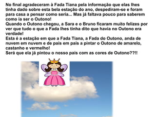 No final agradeceram à Fada Tiana pela informação que elas lhes
tinha dado sobre esta bela estação do ano, despediram-se e foram
para casa a pensar como seria... Mas já faltava pouco para saberem
como ia ser o Outono!
Quando o Outono chegou, a Sara e o Bruno ficaram muito felizes por
ver que tudo o que a Fada lhes tinha dito que havia no Outono era
verdade!
Esta é a estação em que a Fada Tiana, a Fada do Outono, anda de
nuvem em nuvem e de país em país a pintar o Outono de amarelo,
castanho e vermelho!
Será que ela já pintou o nosso país com as cores de Outono??!!
 