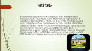 HISTORIA
Históricamente, el departamento de Cortes es una de los mas importante de
Honduras. Gonzales Dávila llego a “puerto caballo” llamado así porque antes de
desembarcar “su embarcación se vio sometido a una horrible tempestad”. Esto dio
como resultado la muerte de muchos caballos, los cuales “mando a echar al agua”.
Ante la necesidad de defender el litoral del Norte de Honduras de ataques de piratas,
corsarios, ingleses, holandeses, y franceses, el gobierno español decidió la
construcción de un castillo en el sitio mas adecuado. El lugar elegido fue el puerto de
Omoa (fundado en Mayo en 1752). Esta fortaleza se termino de construir en el año
1775, llamada “La Fortaleza de San Fernando de Omoa” en el siglo XVI.
 
