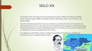 SIGLO XIX
Se fundaron los municipios de: San Antonio de Cortes (1830), San Manuel (1859),
Santa Cruz de Yojoa (1864), Potrerillos (1871), Villanueva (1871), San Francisco de
Yojoa (1887).
El primer jefe de Estado Don Dionisio de Herrera, dividió al territorio hondureño en
siete departamentos. Eso fue hasta que el Presidente de la republica, General Domingo
Vásquez decretara la creación del departamento de Cortes el 4 de Julio de 1893, le dio
su nombre en honor al español Hernán Cortes.
Su cabecera es San Pedro Sula la cuidad mas grande de Honduras y también es
conocida como “la capital industrial del país”.
 