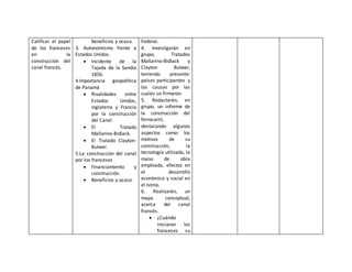 Calificar el papel 
de los franceses 
en la 
construcción del 
canal francés. 
beneficios y ocaso. 
3. Autonomismo frente a 
Estados Unidos. 
 Incidente de la 
Tajada de la Sandía 
1856. 
4.Importancia geopolítica 
de Panamá 
 Rivalidades entre 
Estados Unidos, 
Inglaterra y Francia 
por la construcción 
del Canal. 
 El Tratado 
Mallarino-Bidlack. 
 El Tratado Clayton- 
Bulwer. 
5.La construcción del canal 
por los franceses 
 Financiamiento y 
construcción. 
 Beneficios y ocaso. 
Federal. 
4. Investigarán en 
grupo, Tratados 
Mallarino-Bidlack y 
Clayton Bulwer, 
teniendo presente: 
países participantes y 
las causas por las 
cuales se firmaron. 
5. Redactarán, en 
grupo, un informe de 
la construcción del 
ferrocarril, 
destacando algunos 
aspectos como: los 
motivos de su 
construcción, la 
tecnología utilizada, la 
mano de obra 
empleada, efectos en 
el desarrollo 
económico y social en 
el Istmo. 
6. Realizarán, un 
mapa conceptual, 
acerca del canal 
francés. 
 ¿Cuándo 
iniciaron los 
franceses su 
 