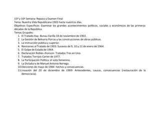 15ª y 16ª Semana: Repaso y Examen Final 
Tema: Nuestra Vida Republicana 1903 hasta nuestros días. 
Objetivos Específicos: Examinar los grandes acontecimientos políticos, sociales y económicos de las primeras 
décadas de la República. 
Temas Grupales: 
1. El Tratado Hay- Bunau Varilla 18 de noviembre de 1903. 
2. La Gestión de Belisario Porras y las construcciones de obras públicas. 
3. La instrucción pública y superior. 
4. Revisiones al Tratado de 1903: Sucesos de 9, 10 y 11 de enero de 1964. 
5. El Golpe de Estado de 1964. 
6. Declaración Robles-Jhonson: Tratados Tres en Uno. 
7. Tratados Torrijos-Carter de 1977. 
8. La Participación Política: el voto femenino. 
9. La Dictadura de Manuel Antonio Noriega. 
10.Elecciones de mayo de 1984: hechos y consecuencias. 
11.Invasión del 20 de diciembre de 1989: Antecedentes, causas, consecuencias (restauración de la 
democracia). 
