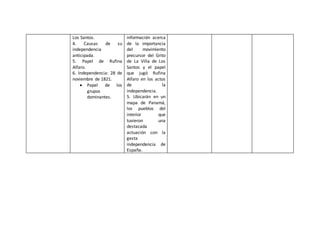 Los Santos. 
4. Causas de su 
independencia 
anticipada. 
5. Papel de Rufina 
Alfaro. 
6. Independencia: 28 de 
noviembre de 1821. 
 Papel de los 
grupos 
dominantes. 
información acerca 
de la importancia 
del movimiento 
precursor del Grito 
de La Villa de Los 
Santos y el papel 
que jugó Rufina 
Alfaro en los actos 
de la 
independencia. 
5. Ubicarán en un 
mapa de Panamá, 
los pueblos del 
interior que 
tuvieron una 
destacada 
actuación con la 
gesta 
independencia de 
España. 
 