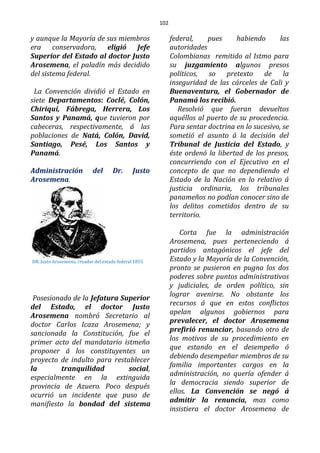102
y aunque la Mayoría de sus miembros
era conservadora, eligió Jefe
Superior del Estado al doctor Justo
Arosemena, el paladín más decidido
del sistema federal.
La Convención dividió el Estado en
siete Departamentos: Coclé, Colón,
Chiriquí, Fábrega, Herrera, Los
Santos y Panamá, que tuvieron por
cabeceras, respectivamente, á las
poblaciones de Natá, Colón, David,
Santiago, Pesé, Los Santos y
Panamá.
Administración del Dr. Justo
Arosemena.
DR. Justo Arosemena, creador del estado federal 1855
Posesionado de la Jefatura Superior
del Estado, el doctor Justo
Arosemena nombró Secretario al
doctor Carlos Icaza Arosemena; y
sancionada la Constitución, fue el
primer acto del mandatario istmeño
proponer á los constituyentes un
proyecto de indulto para restablecer
la tranquilidad social,
especialmente en la extinguida
provincia de Azuero. Poco después
ocurrió un incidente que puso de
manifiesto la bondad del sistema
federal, pues habiendo las
autoridades
Colombianas remitido al Istmo para
su juzgamiento algunos presos
políticos, so pretexto de la
inseguridad de las cárceles de Cali y
Buenaventura, el Gobernador de
Panamá los recibió.
Resolvió que fueran devueltos
aquéllos al puerto de su procedencia.
Para sentar doctrina en lo sucesivo, se
sometió el asunto á la decisión del
Tribunal de Justicia del Estado, y
éste ordenó la libertad de los presos,
concurriendo con el Ejecutivo en el
concepto de que no dependiendo el
Estado de la Nación en lo relativo á
justicia ordinaria, los tribunales
panameños no podían conocer sino de
los delitos cometidos dentro de su
territorio.
Corta fue la administración
Arosemena, pues perteneciendo á
partidos antagónicos el jefe del
Estado y la Mayoría de la Convención,
pronto se pusieron en pugna los dos
poderes sobre puntos administrativos
y judiciales, de orden político, sin
lograr avenirse. No obstante los
recursos á que en estos conflictos
apelan algunos gobiernos para
prevalecer, el doctor Arosemena
prefirió renunciar, basando otro de
los motivos de su procedimiento en
que estando en el desempeño ó
debiendo desempeñar miembros de su
familia importantes cargos en la
administración, no quería ofender á
la democracia siendo superior de
ellos. La Convención se negó á
admitir la renuncia, mas como
insistiera el doctor Arosemena de
 