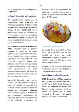 103
modo irrevocable, se vio obligada á
aceptársela.
La tajada de sandía; antecedentes
.El Vicegobernador elegido por la
Convención, don Francisco de
Fábrega, reemplazó al doctor Justo
Arosemena y nombró Secretario de
Estado á don Bartolomé Calvo,
conservador como él. Durante su
administración ocurrió el incidente de
“la tajada de sandía”, para apreciar
mejor el cual deben tenerse en cuenta
algunos antecedentes.
Los extranjeros que atravesaban el
Istmo andaban por lo general
armados, á causa de las pocas
seguridades que gobiernos anteriores
habían dado á sus vidas y haberes.
Mezclados con emigrantes de vida
moderada y correcta, venían otros
salidos de las cloacas sociales, los que
á veces permanecían en el Istmo y
otras aprovechaban su corta
permanencia en él para satisfacer sus
vicios en garitos y tabernas. Excitados
por el alcohol, no pocos de
ellos tenían á menudo reyertas con los
nativos, y en éstos, sobre todo entre la
gente del pueblo, se despertó una
aversión contra quienes sin tener en
cuenta las creencias religiosas
dominantes en el país, se mofaban de
las procesiones, profanaban los
templos y ejecutaban todo género de
abusos. Además, pretendían los
forasteros dar á los panameños un
trato que no podía avenirse con la
altivez de gentes acostumbradas ya á
gozar de libertades.
El incidente de la tajada de sandia 1856
La acción de la autoridad se hacía
sentir tan flojamente, que en una
ocasión un grupo de norte-
americanos atropelló la guardia de
cárcel y puso en libertad á unos
paisanos suyos presos.
Todo esto había venido amontonando
combustible al cual sólo faltaba la
chispa para hacerlo arder.
La tajada de sandía; el incidente.
El 15 de Abril de 1856 un pasajero
de California, Jack Oliver, algo ebrio,
acudió en la Calle de la Ciénaga al
puesto del vendedor de frutas José
Manuel Luna, pariteño, tomó un
pedazo de sandía que al punto
comenzó á devorar y arrojando
parte de él al suelo se marchó sin
 