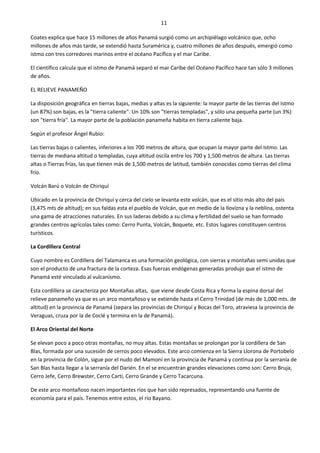 11
Coates explica que hace 15 millones de años Panamá surgió como un archipiélago volcánico que, ocho
millones de años más tarde, se extendió hasta Suramérica y, cuatro millones de años después, emergió como
istmo con tres corredores marinos entre el océano Pacífico y el mar Caribe.
El científico calcula que el istmo de Panamá separó el mar Caribe del Océano Pacífico hace tan sólo 3 millones
de años.
EL RELIEVE PANAMEÑO
La disposición geográfica en tierras bajas, medias y altas es la siguiente: la mayor parte de las tierras del Istmo
(un 87%) son bajas, es la "tierra caliente". Un 10% son "tierras templadas", y sólo una pequeña parte (un 3%)
son "tierra fría". La mayor parte de la población panameña habita en tierra caliente baja.
Según el profesor Ángel Rubio:
Las tierras bajas o calientes, inferiores a los 700 metros de altura, que ocupan la mayor parte del Istmo. Las
tierras de mediana altitud o templadas, cuya altitud oscila entre los 700 y 1,500 metros de altura. Las tierras
altas o Tierras frías, las que tienen más de 1,500 metros de latitud, también conocidas como tierras del clima
frío.
Volcán Barú o Volcán de Chiriquí
Ubicado en la provincia de Chiriquí y cerca del cielo se levanta este volcán, que es el sitio más alto del país
(3,475 mts de altitud); en sus faldas esta el pueblo de Volcán, que en medio de la llovizna y la neblina, ostenta
una gama de atracciones naturales. En sus laderas debido a su clima y fertilidad del suelo se han formado
grandes centros agrícolas tales como: Cerro Punta, Volcán, Boquete, etc. Estos lugares constituyen centros
turísticos.
La Cordillera Central
Cuyo nombre es Cordillera del Talamanca es una formación geológica, con sierras y montañas semi unidas que
son el producto de una fractura de la corteza. Esas fuerzas endógenas generadas produjo que el istmo de
Panamá esté vinculado al vulcanismo.
Esta cordillera se caracteriza por Montañas altas, que viene desde Costa Rica y forma la espina dorsal del
relieve panameño ya que es un arco montañoso y se extiende hasta el Cerro Trinidad (de más de 1,000 mts. de
altitud) en la provincia de Panamá (separa las provincias de Chiriquí y Bocas del Toro, atraviesa la provincia de
Veraguas, cruza por la de Coclé y termina en la de Panamá).
El Arco Oriental del Norte
Se elevan poco a poco otras montañas, no muy altas. Estas montañas se prolongan por la cordillera de San
Blas, formada por una sucesión de cerros poco elevados. Este arco comienza en la Sierra Llorona de Portobelo
en la provincia de Colón, sigue por el nudo del Mamoní en la provincia de Panamá y continua por la serranía de
San Blas hasta llegar a la serranía del Darién. En el se encuentran grandes elevaciones como son: Cerro Bruja,
Cerro Jefe, Cerro Brewster, Cerro Cartí, Cerro Grande y Cerro Tacarcuna.
De este arco montañoso nacen importantes ríos que han sido represados, representando una fuente de
economía para el país. Tenemos entre estos, el río Bayano.
 