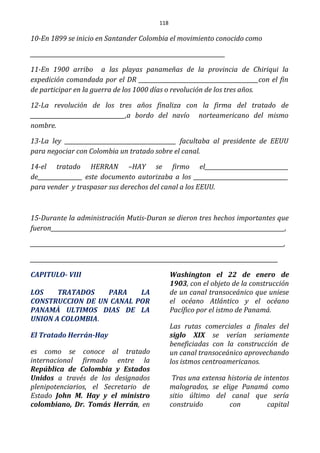 118
10-En 1899 se inicio en Santander Colombia el movimiento conocido como
______________________________________________________________________
11-En 1900 arribo a las playas panameñas de la provincia de Chiriqui la
expedición comandada por el DR ___________________________________________con el fin
de participar en la guerra de los 1000 días o revolución de los tres años.
12-La revolución de los tres años finaliza con la firma del tratado de
__________________________________,a bordo del navío norteamericano del mismo
nombre.
13-La ley ________________________________________ facultaba al presidente de EEUU
para negociar con Colombia un tratado sobre el canal.
14-el tratado HERRAN –HAY se firmo el______________________________
de________________ este documento autorizaba a los __________________________________
para vender y traspasar sus derechos del canal a los EEUU.
15-Durante la administración Mutis-Duran se dieron tres hechos importantes que
fueron____________________________________________________________________________________,
___________________________________________________________________________________________,
_________________________________________________________________________________________
CAPITULO- VIII
LOS TRATADOS PARA LA
CONSTRUCCION DE UN CANAL POR
PANAMÀ ULTIMOS DIAS DE LA
UNION A COLOMBIA.
El Tratado Herrán-Hay
es como se conoce al tratado
internacional firmado entre la
República de Colombia y Estados
Unidos a través de los designados
plenipotenciarios, el Secretario de
Estado John M. Hay y el ministro
colombiano, Dr. Tomás Herrán, en
Washington el 22 de enero de
1903, con el objeto de la construcción
de un canal transoceánico que uniese
el océano Atlántico y el océano
Pacífico por el istmo de Panamá.
Las rutas comerciales a finales del
siglo XIX se verían seriamente
beneficiadas con la construcción de
un canal transoceánico aprovechando
los istmos centroamericanos.
Tras una extensa historia de intentos
malogrados, se elige Panamá como
sitio último del canal que sería
construido con capital
 
